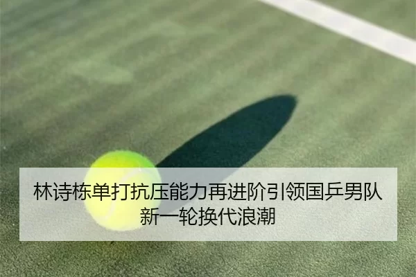 林诗栋单打抗压能力再进阶引领国乒男队新一轮换代浪潮